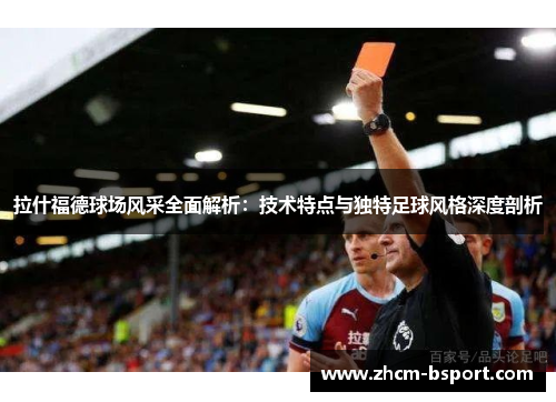 拉什福德球场风采全面解析：技术特点与独特足球风格深度剖析