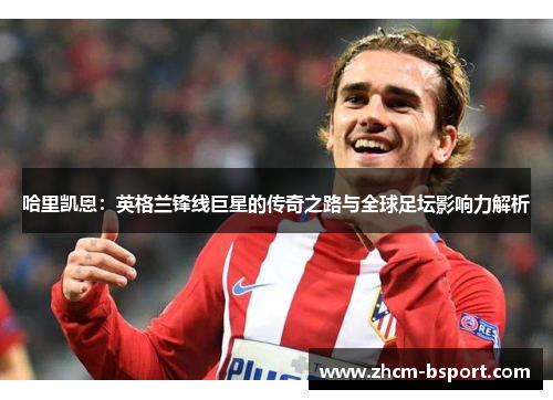 哈里凯恩：英格兰锋线巨星的传奇之路与全球足坛影响力解析