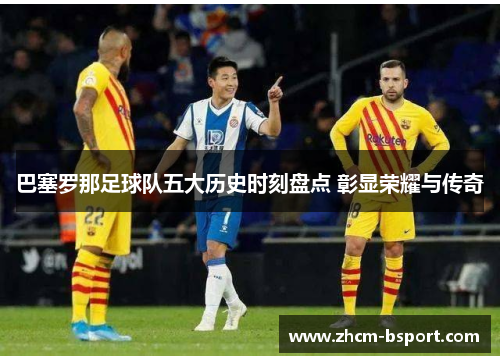 巴塞罗那足球队五大历史时刻盘点 彰显荣耀与传奇