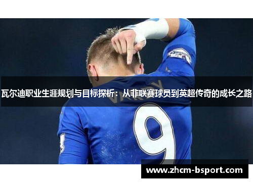 瓦尔迪职业生涯规划与目标探析：从非联赛球员到英超传奇的成长之路