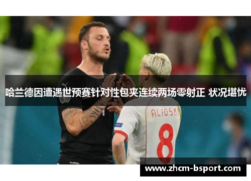 哈兰德因遭遇世预赛针对性包夹连续两场零射正 状况堪忧 哈兰德因遭遇世预赛针对性包夹连续两场零射正 状况堪忧
